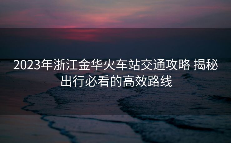 2023年浙江金華火車站交通攻略 揭秘出行必看的高效路線
