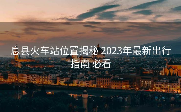 息縣火車站位置揭秘 2023年最新出行指南 必看