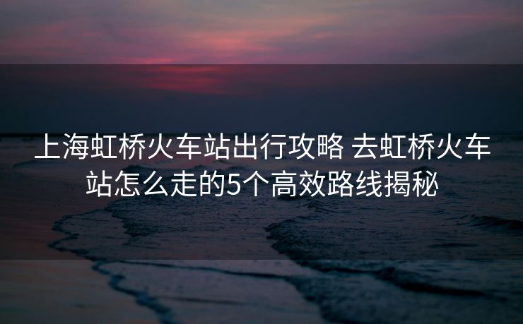 上海虹橋火車站出行攻略 去虹橋火車站怎么走的5個高效路線揭秘
