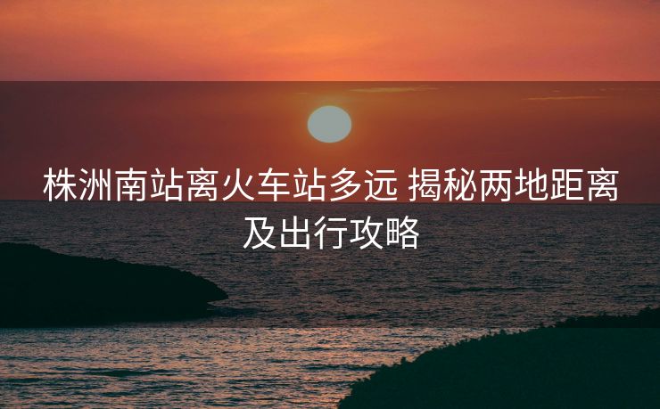 株洲南站離火車站多遠(yuǎn) 揭秘兩地距離及出行攻略