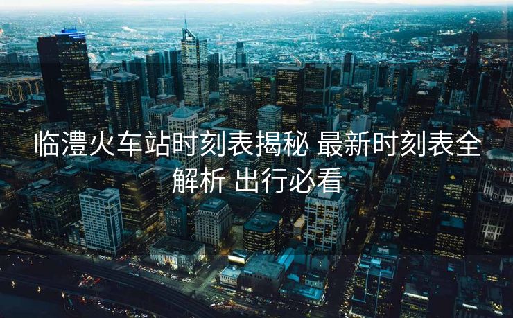 臨澧火車站時(shí)刻表揭秘 最新時(shí)刻表全解析 出行必看