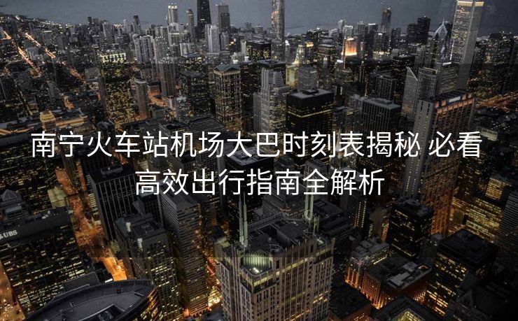 南寧火車站機(jī)場大巴時刻表揭秘 必看 高效出行指南全解析 南寧火車站機(jī)場大巴時刻表揭秘 必看 高效出行指南全解析