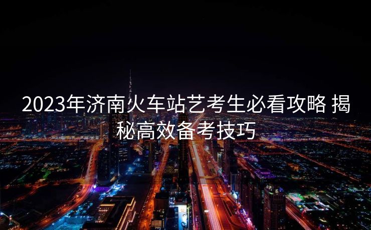 2023年濟南火車站藝考生必看攻略 揭秘高效備考技巧
