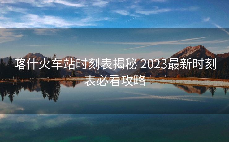 喀什火車站時刻表揭秘 2023最新時刻表必看攻略