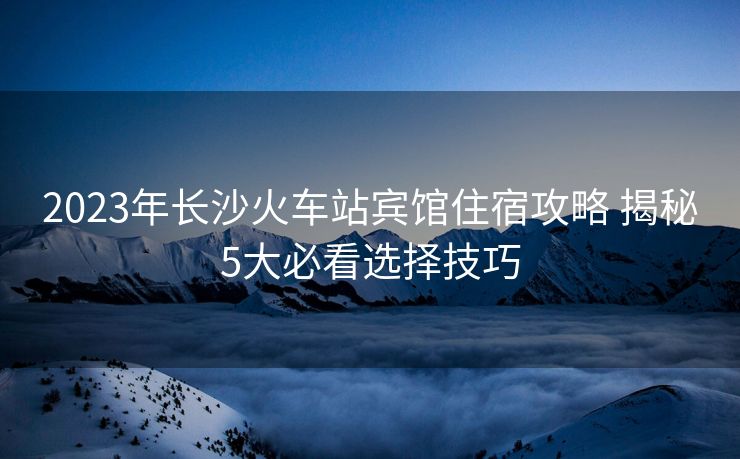 2023年長(zhǎng)沙火車(chē)站賓館住宿攻略 揭秘5大必看選擇技巧