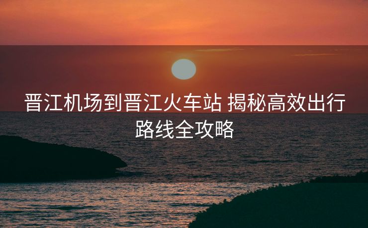 晉江機場到晉江火車站 揭秘高效出行路線全攻略