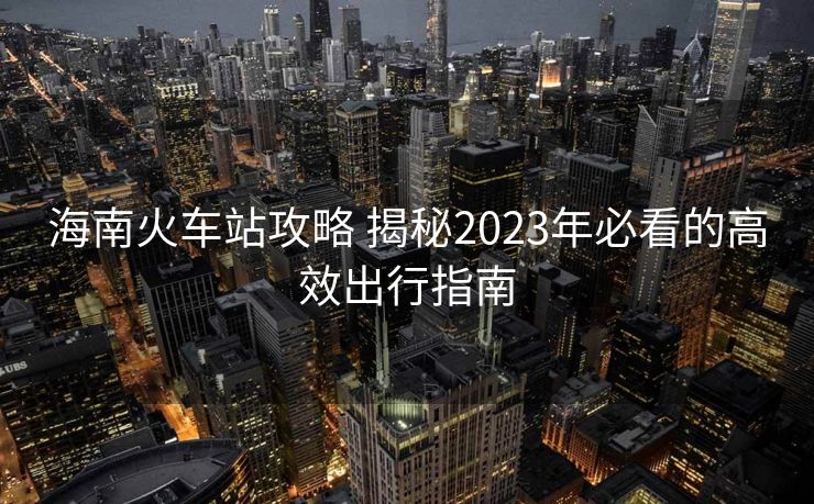 海南火車站攻略 揭秘2023年必看的高效出行指南