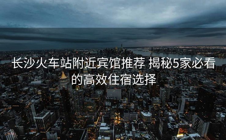長沙火車站附近賓館推薦 揭秘5家必看的高效住宿選擇