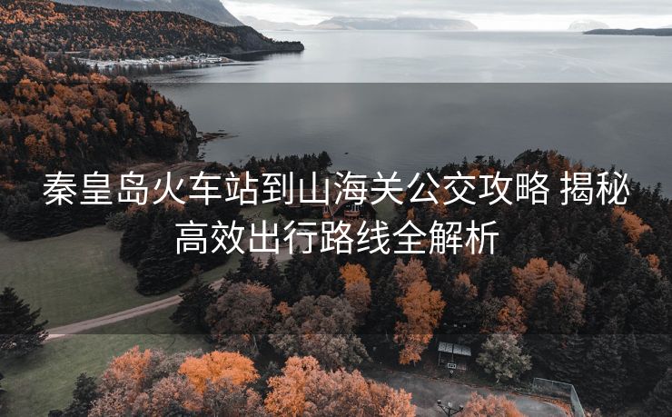 秦皇島火車站到山海關(guān)公交攻略 揭秘高效出行路線全解析
