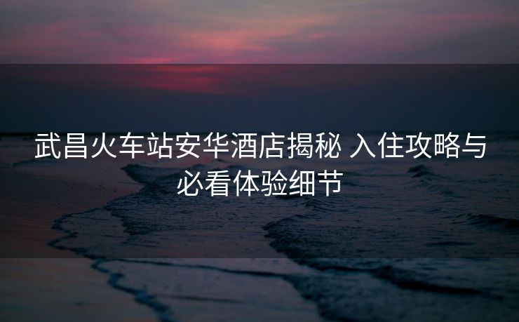 武昌火車站安華酒店揭秘 入住攻略與必看體驗(yàn)細(xì)節(jié)