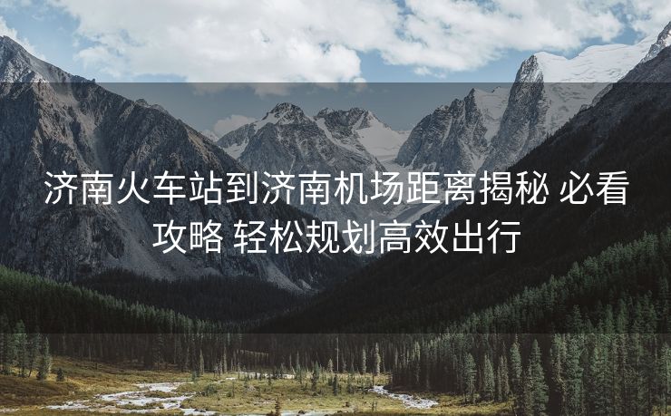 濟南火車站到濟南機場距離揭秘 必看攻略 輕松規(guī)劃高效出行