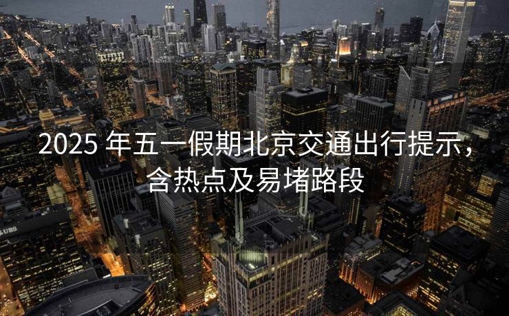 2025 年五一假期北京交通出行提示，含熱點(diǎn)及易堵路段