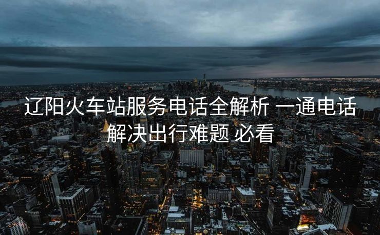遼陽火車站服務(wù)電話全解析 一通電話解決出行難題 必看