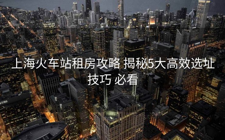 上海火車站租房攻略 揭秘5大高效選址技巧 必看