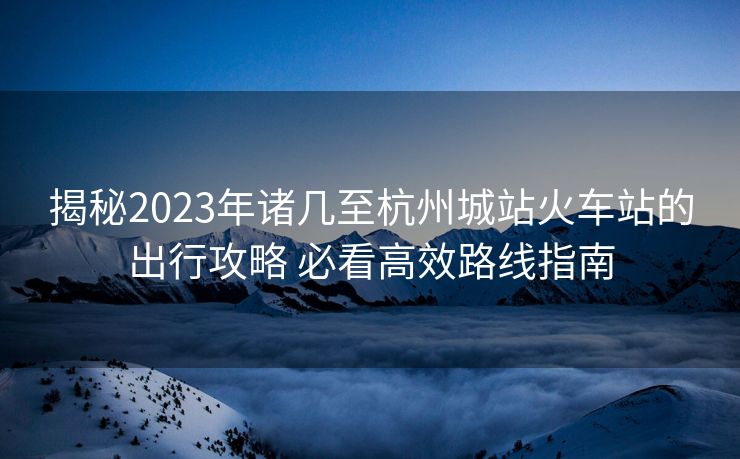 揭秘2023年諸幾至杭州城站火車站的出行攻略 必看高效路線指南