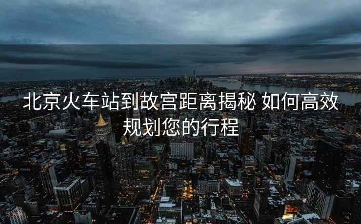 北京火車站到故宮距離揭秘 如何高效規(guī)劃您的行程