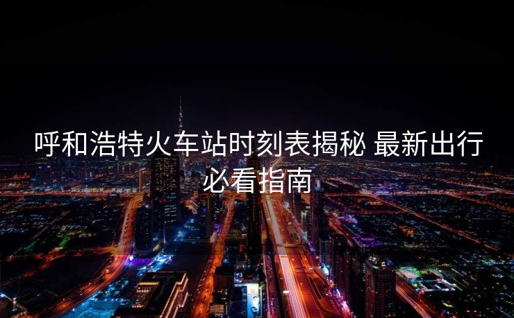 呼和浩特火車站時(shí)刻表揭秘 最新出行必看指南
