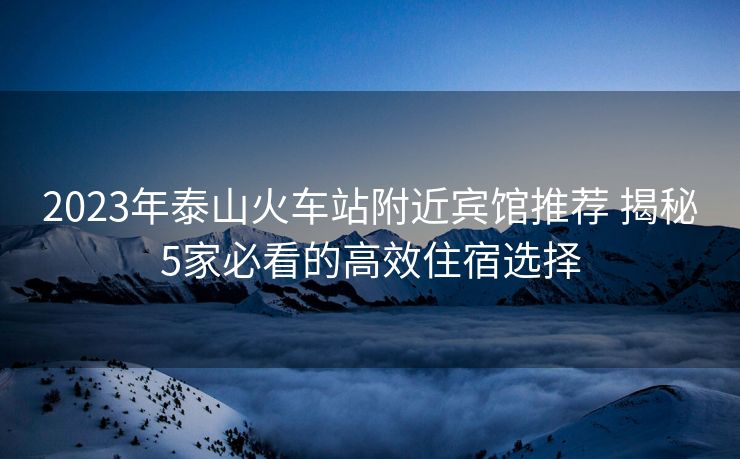 2023年泰山火車站附近賓館推薦 揭秘5家必看的高效住宿選擇