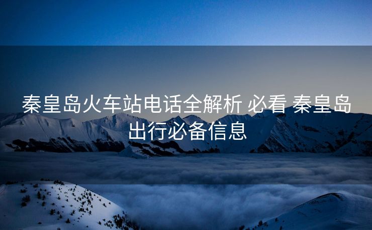 秦皇島火車(chē)站電話全解析 必看 秦皇島出行必備信息