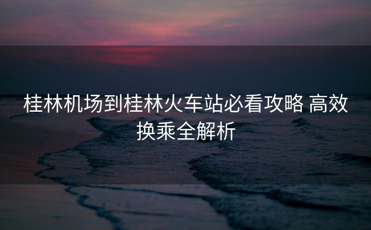 桂林機(jī)場(chǎng)到桂林火車站必看攻略 高效換乘全解析