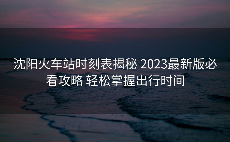 沈陽火車站時(shí)刻表揭秘 2023最新版必看攻略 輕松掌握出行時(shí)間