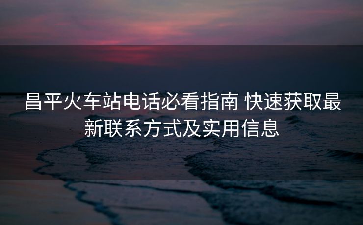 昌平火車站電話必看指南 快速獲取最新聯(lián)系方式及實(shí)用信息