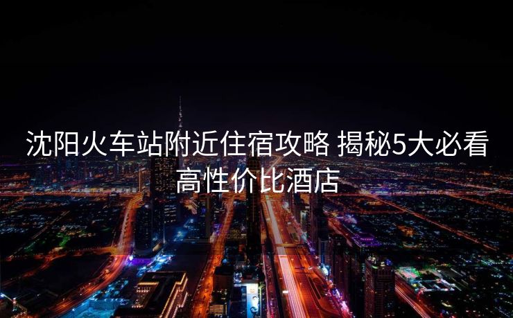 沈陽火車站附近住宿攻略 揭秘5大必看高性價比酒店