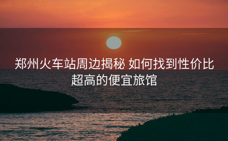 鄭州火車站周邊揭秘 如何找到性價比超高的便宜旅館