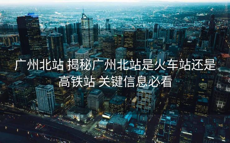 廣州北站 揭秘廣州北站是火車站還是高鐵站 關鍵信息必看
