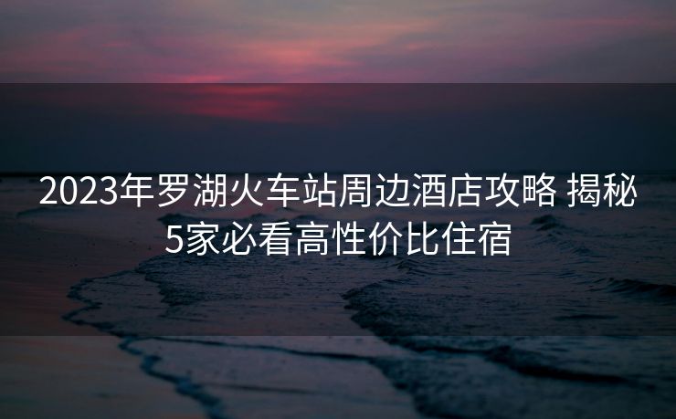 2023年羅湖火車站周邊酒店攻略 揭秘5家必看高性價比住宿