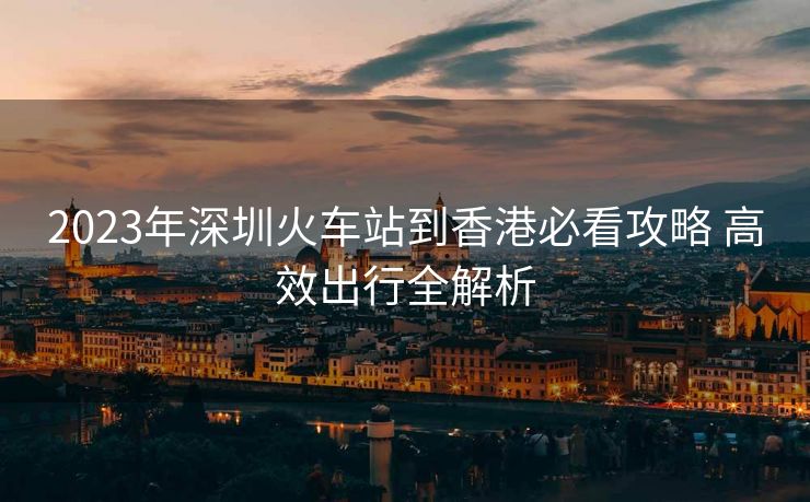 2023年深圳火車站到香港必看攻略 高效出行全解析 2023年深圳火車站到香港必看攻略 高效出行全解析