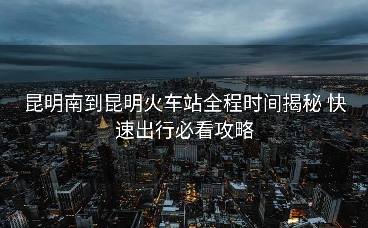 昆明南到昆明火車(chē)站全程時(shí)間揭秘 快速出行必看攻略