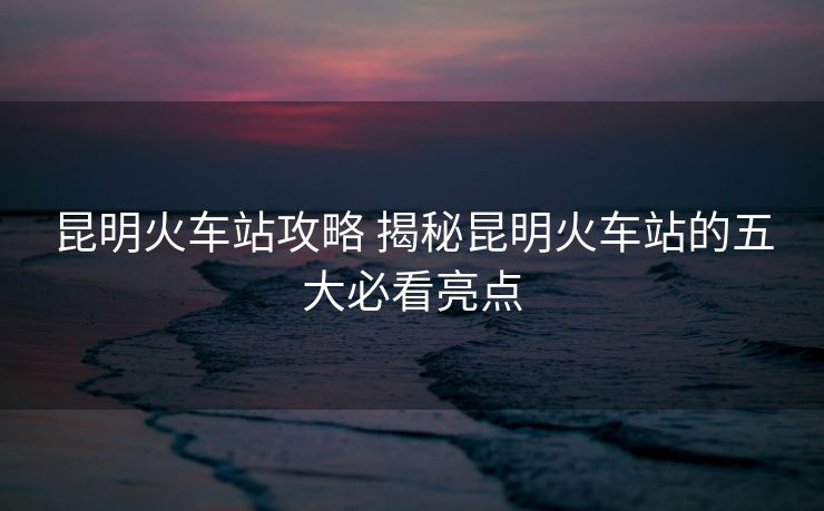 昆明火車站攻略 揭秘昆明火車站的五大必看亮點(diǎn) 昆明火車站攻略 揭秘昆明火車站的五大必看亮點(diǎn)