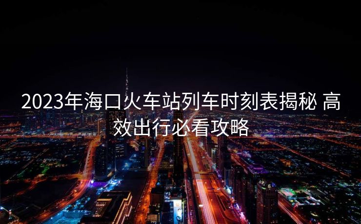 2023年海口火車站列車時刻表揭秘 高效出行必看攻略
