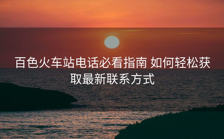 百色火車站電話必看指南 如何輕松獲取最新聯(lián)系方式 百色火車站電話必看指南 如何輕松獲取最新聯(lián)系方式