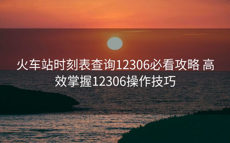 火車站時(shí)刻表查詢12306必看攻略 高效掌握12306操作技巧