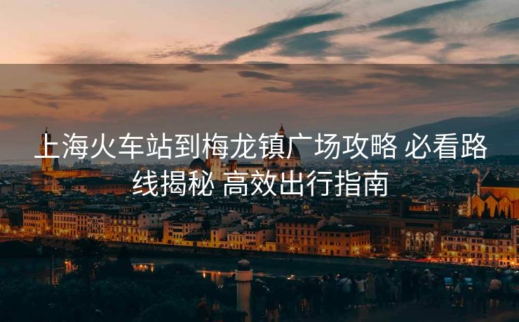 上海火車站到梅龍鎮(zhèn)廣場攻略 必看路線揭秘 高效出行指南