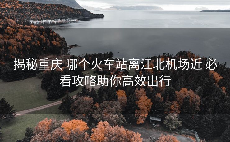 揭秘重慶 哪個火車站離江北機場近 必看攻略助你高效出行