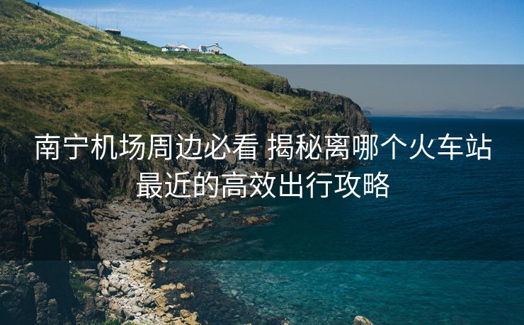 南寧機(jī)場(chǎng)周邊必看 揭秘離哪個(gè)火車站最近的高效出行攻略
