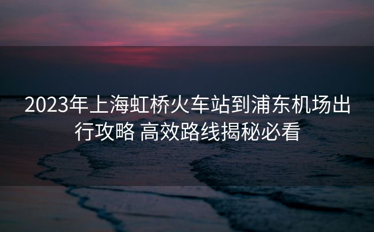 2023年上海虹橋火車站到浦東機(jī)場出行攻略 高效路線揭秘必看 2023年上海虹橋火車站到浦東機(jī)場出行攻略 高效路線揭秘必看
