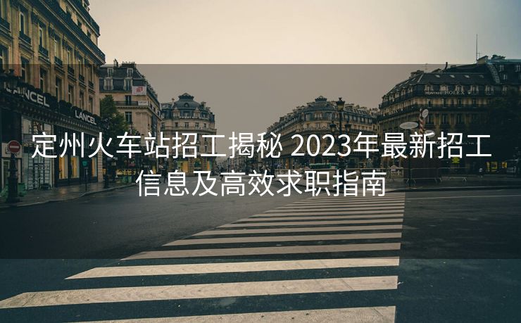 定州火車站招工揭秘 2023年最新招工信息及高效求職指南