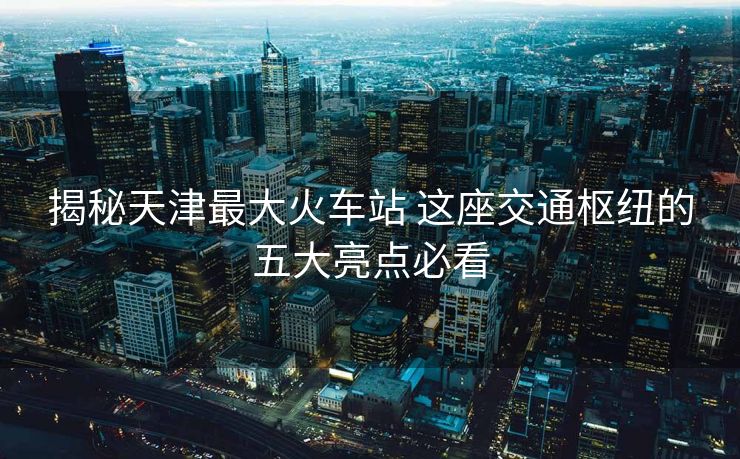揭秘天津最大火車站 這座交通樞紐的五大亮點(diǎn)必看 揭秘天津最大火車站 這座交通樞紐的五大亮點(diǎn)必看