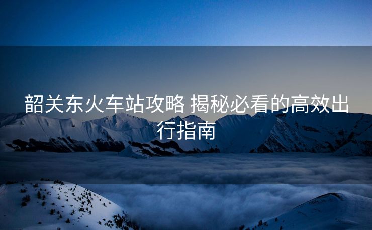 韶關(guān)東火車站攻略 揭秘必看的高效出行指南