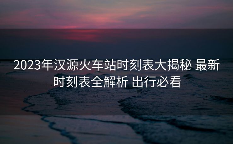 2023年漢源火車站時刻表大揭秘 最新時刻表全解析 出行必看 2023年漢源火車站時刻表大揭秘 最新時刻表全解析 出行必看