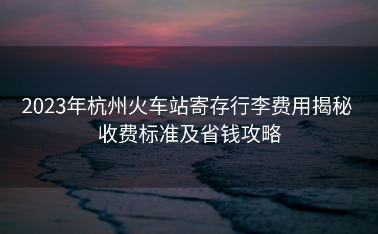 2023年杭州火車站寄存行李費(fèi)用揭秘 收費(fèi)標(biāo)準(zhǔn)及省錢攻略
