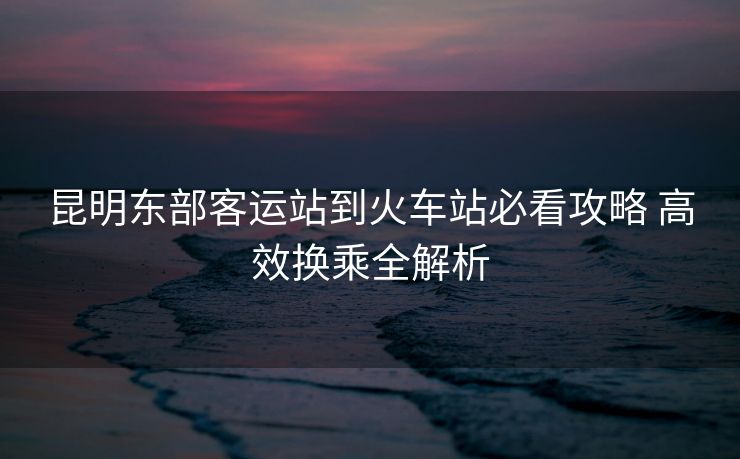 昆明東部客運站到火車站必看攻略 高效換乘全解析