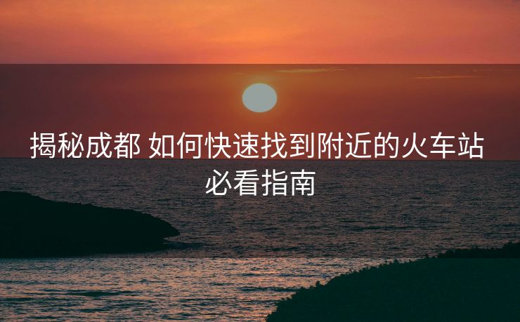 揭秘成都 如何快速找到附近的火車站 必看指南