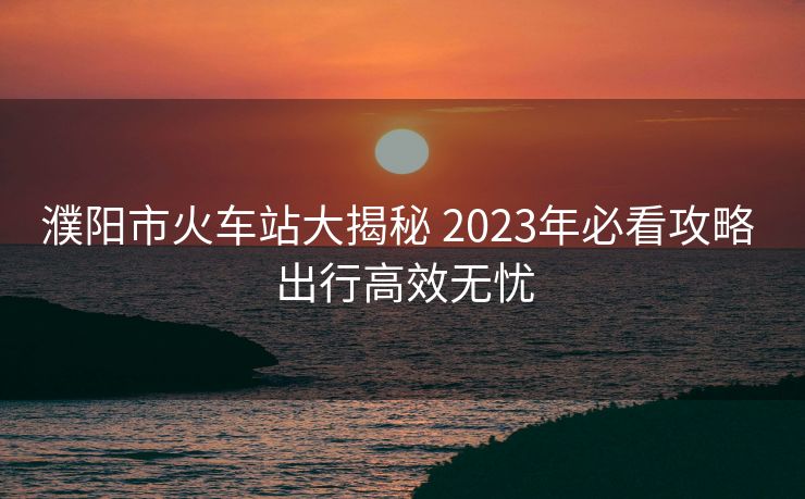 濮陽市火車站大揭秘 2023年必看攻略 出行高效無憂