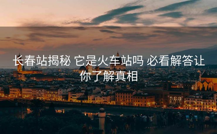 長春站揭秘 它是火車站嗎 必看解答讓你了解真相