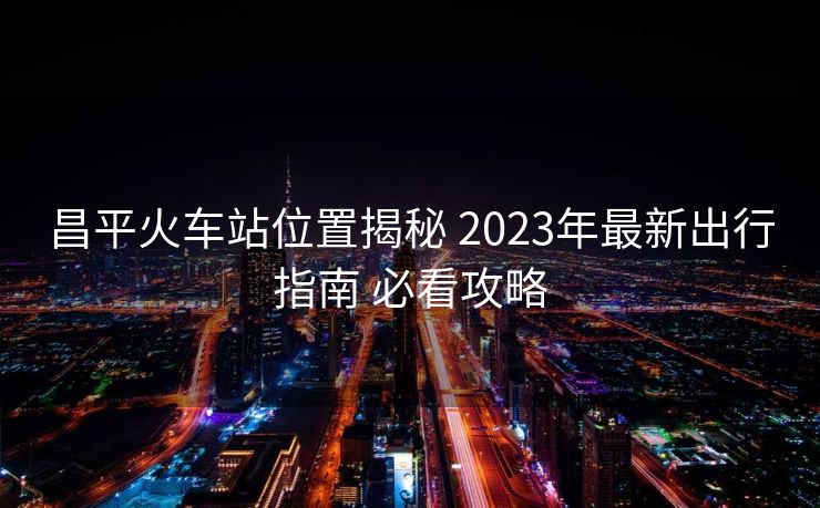 昌平火車站位置揭秘 2023年最新出行指南 必看攻略